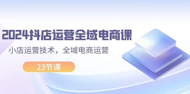 2024抖店运营-全域电商课，小店运营技术，全域电商运营（23节课）-凤来社资源库