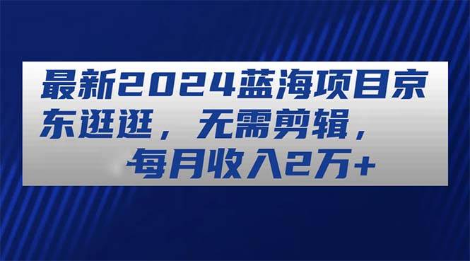 最新2024蓝海项目京东逛逛，无需剪辑，每月收入2万+-凤来社资源库