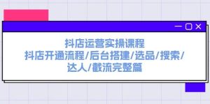 抖店运营实操课程：抖店开通流程/后台搭建/选品/搜索/达人/截流完整篇-凤来社资源库