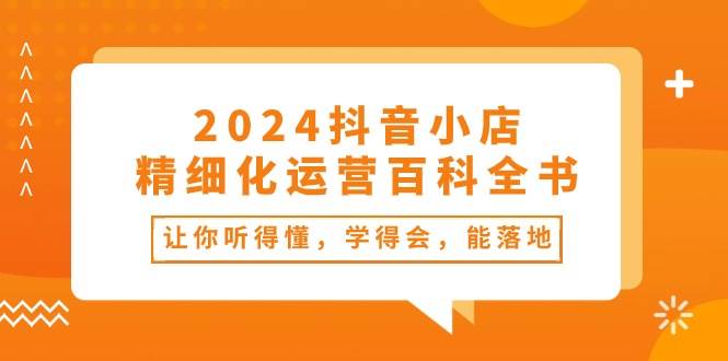 2024抖音小店-精细化运营百科全书：让你听得懂，学得会，能落地（34节课）-凤来社资源库