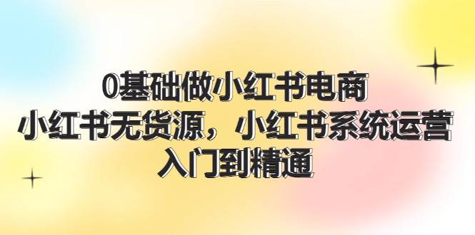 0基础做小红书电商，小红书无货源，小红书系统运营，入门到精通 (70节)-凤来社资源库