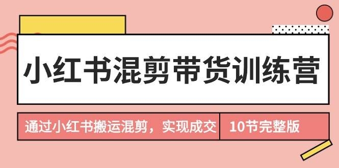 小红书混剪带货训练营，通过小红书搬运混剪，实现成交（10节课完结版）-凤来社资源库