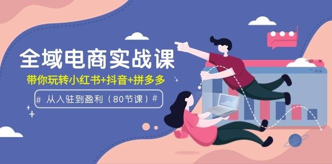 全域电商实战课：从入驻到盈利，带你玩转小红书+抖音+拼多多（80节课）-凤来社资源库