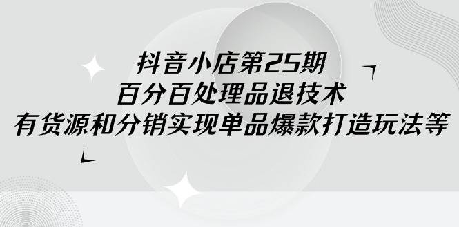 抖音小店-第25期，百分百处理品退技术，有货源和分销实现单品爆款打造玩法-凤来社资源库