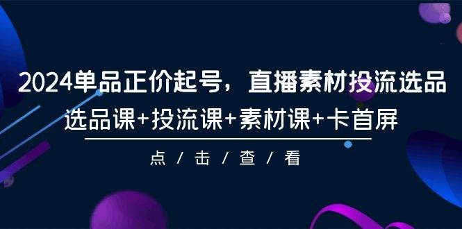 2024单品正价起号，直播素材投流选品，选品课+投流课+素材课+卡首屏-101节-凤来社资源库
