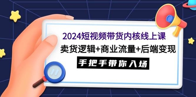 2024短视频带货内核线上课：卖货逻辑+商业流量+后端变现，手把手带你入场-凤来社资源库