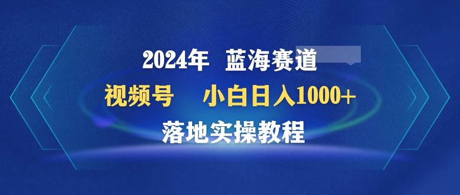 2024年蓝海赛道 视频号  小白日入1000+ 落地实操教程-凤来社资源库