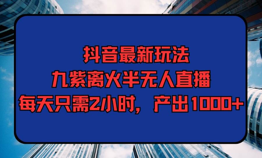 抖音最新玩法，九紫离火半无人直播，每天只需2小时，产出1000+-凤来社资源库