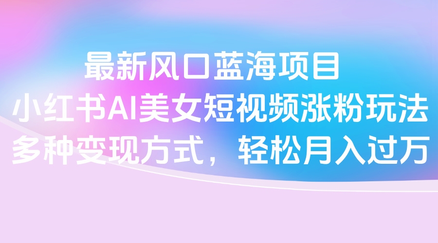 最新风口蓝海项目，小红书AI美女短视频涨粉玩法，多种变现方式轻松月入过万-凤来社资源库