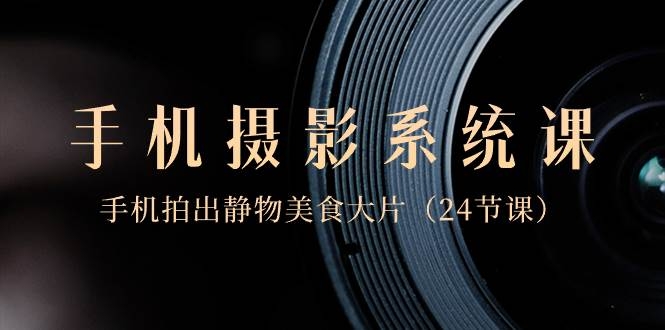 0基础-手机摄影系统课，手机拍出静物美食大片（24节课）-凤来社资源库