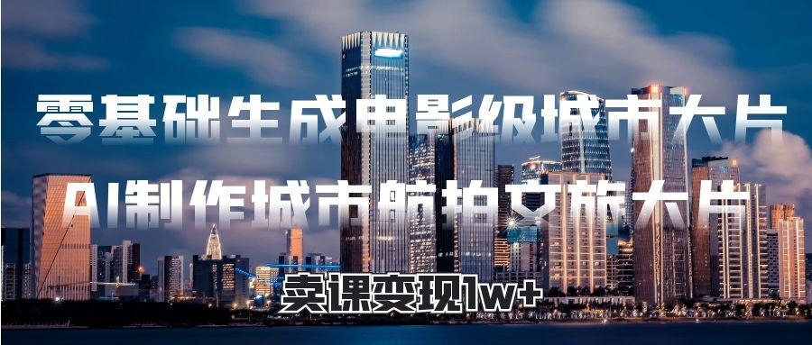 零基础生成电影级城市大片，AI制作城市航拍文旅大片，卖课变现1w+-凤来社资源库
