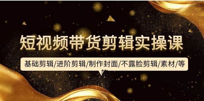 短视频带货剪辑实操课：基础剪辑/进阶剪辑/制作封面/不露脸剪辑/素材/等等-凤来社资源库