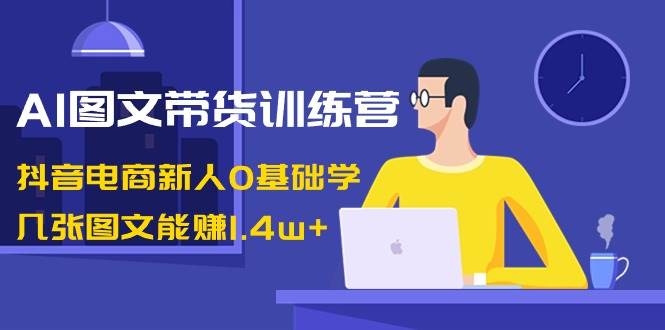 AI图文带货训练营：抖音电商新人0基础学，几张图文能赚1.4w+-凤来社资源库