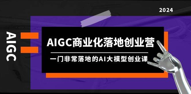 AIGC-商业化落地创业营，一门非常落地的AI大模型创业课（8节课+资料）-凤来社资源库