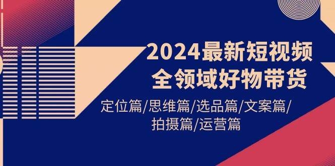 2024最新短视频全领域好物带货 定位篇/思维篇/选品篇/文案篇/拍摄篇/运营篇-凤来社资源库