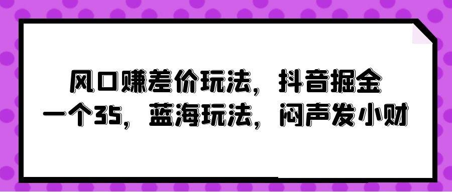 风口赚差价玩法，抖音掘金，一个35，蓝海玩法，闷声发小财-凤来社资源库