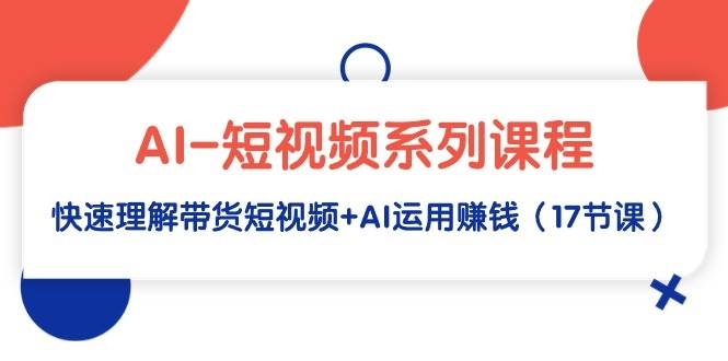 AI-短视频系列课程，快速理解带货短视频+AI运用赚钱（17节课）-凤来社资源库