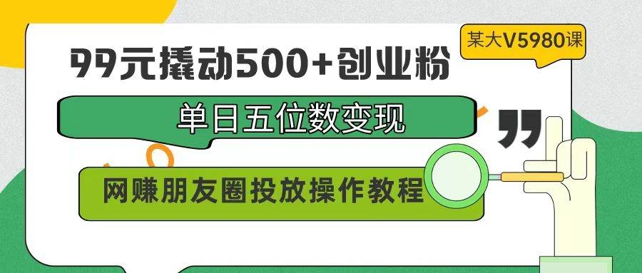 99元撬动500+创业粉，单日五位数变现，网赚朋友圈投放操作教程价值5980！-凤来社资源库