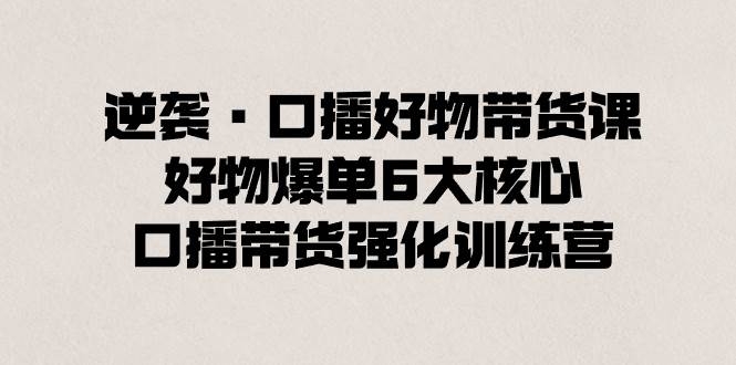 逆袭·口播好物带货课，好物爆单6大核心，口播带货强化训练营-凤来社资源库