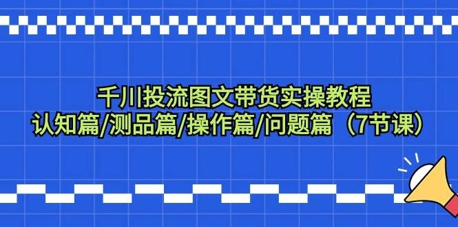 千川投流图文带货实操教程：认知篇/测品篇/操作篇/问题篇（7节课）-凤来社资源库
