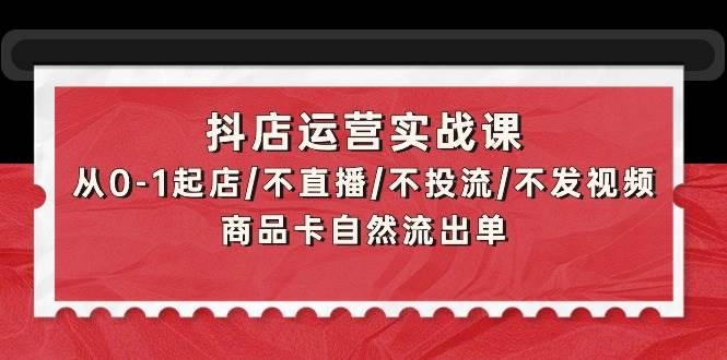 抖店运营实战课：从0-1起店/不直播/不投流/不发视频/商品卡自然流出单-凤来社资源库
