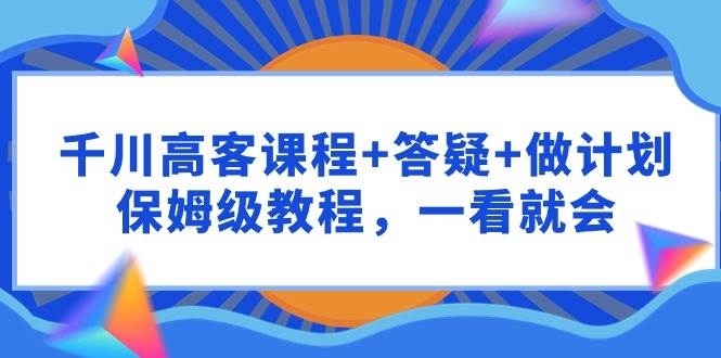 千川 高客课程+答疑+做计划，保姆级教程，一看就会-凤来社资源库