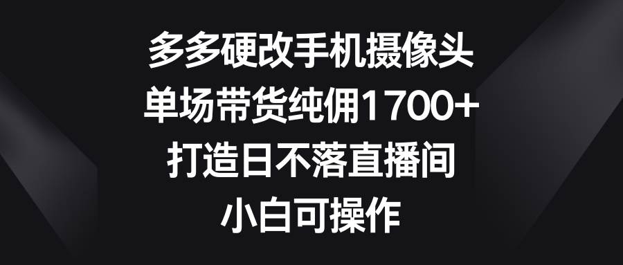 多多硬改手机摄像头，单场带货纯佣1700+，打造日不落直播间，小白可操作-凤来社资源库