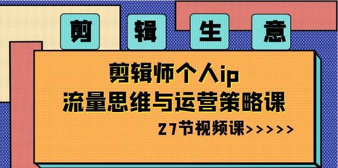 剪辑生意-剪辑师个人ip流量思维与运营策略课（27节视频课）-凤来社资源库