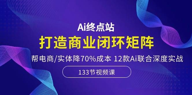 Ai终点站，打造商业闭环矩阵，帮电商/实体降70%成本，12款Ai联合深度实战-凤来社资源库