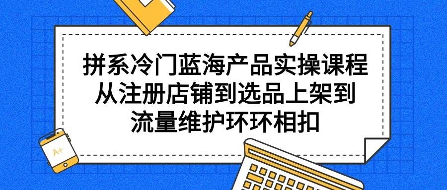 拼系冷门蓝海产品实操课程，从注册店铺到选品上架到流量维护环环相扣-凤来社资源库