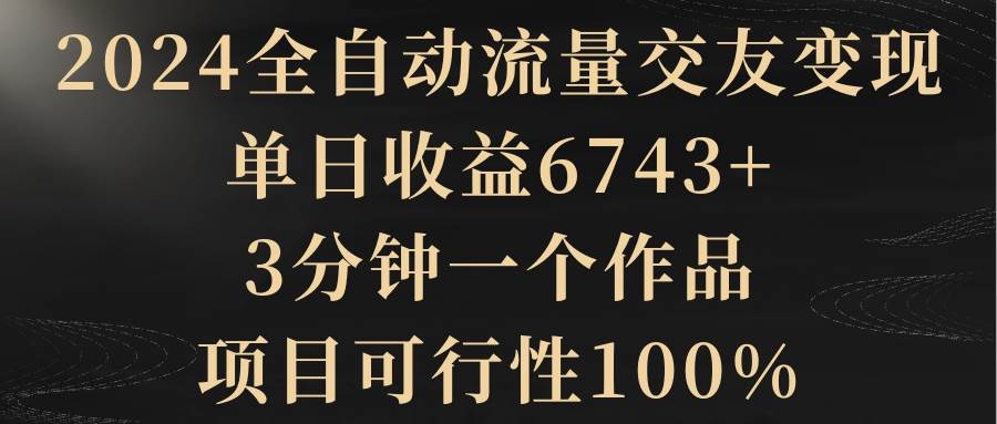 2024全自动流量交友变现，单日收益6743+，3分钟一个作品，项目可行性100%-凤来社资源库