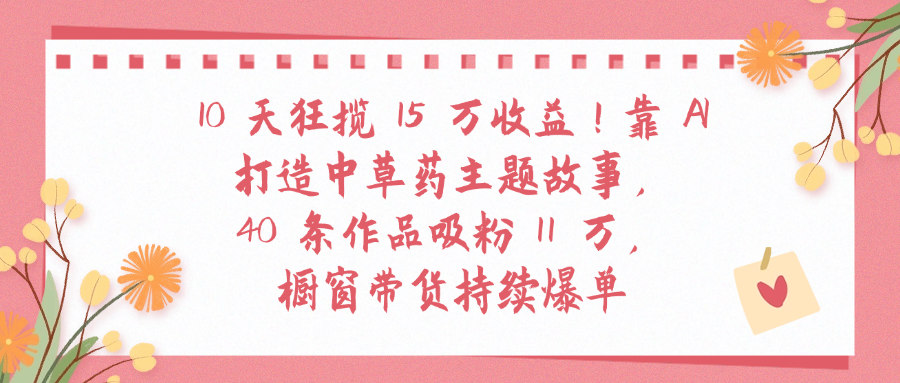 10天狂揽 15 万收益!靠 A打造中草药主题故事40 条作品吸粉11万橱窗带货持续爆单-凤来社资源库